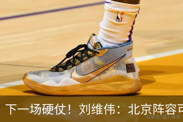 下一场硬仗！刘维伟：北京阵容可以说是国家队 但主场肯定全力争胜