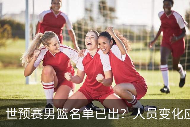 世预赛男篮名单已出？人员变化应该不大 周琦赵睿大概率回归