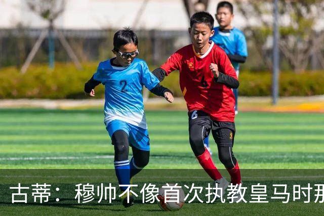 古蒂：穆帅不像首次执教皇马时那么冲动，如今更冷静更亲近球员