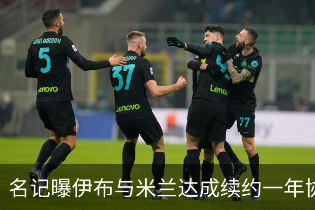 名记曝伊布与米兰达成续约一年协议 年薪250万欧