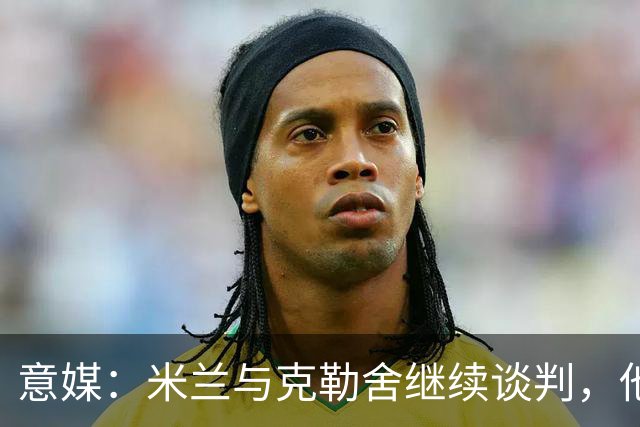 意媒：米兰与克勒舍继续谈判，他希望全面负责球队的竞技事务