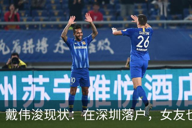 戴伟浚现状：在深圳落户，女友也是国脚，刚复出就打败老东家申花