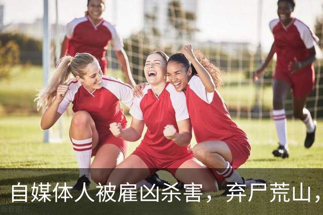 自媒体人被雇凶杀害，弃尸荒山，他经历了什么