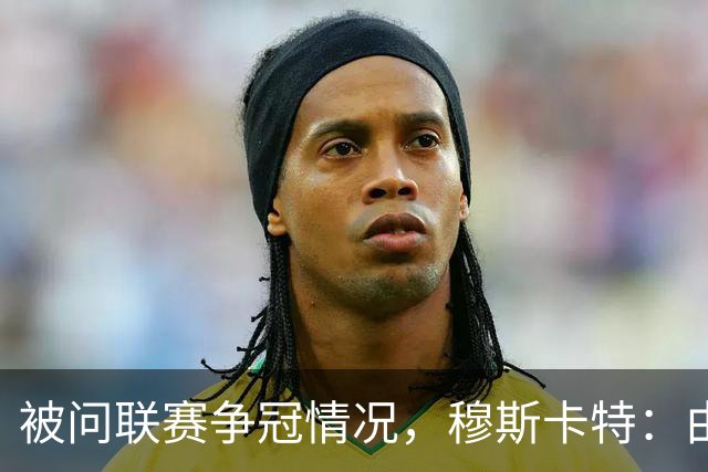 被问联赛争冠情况，穆斯卡特：由参与争冠的球队来衡量更为合适