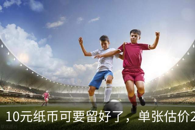 10元纸币可要留好了，单张估价200万！这4种谁有？