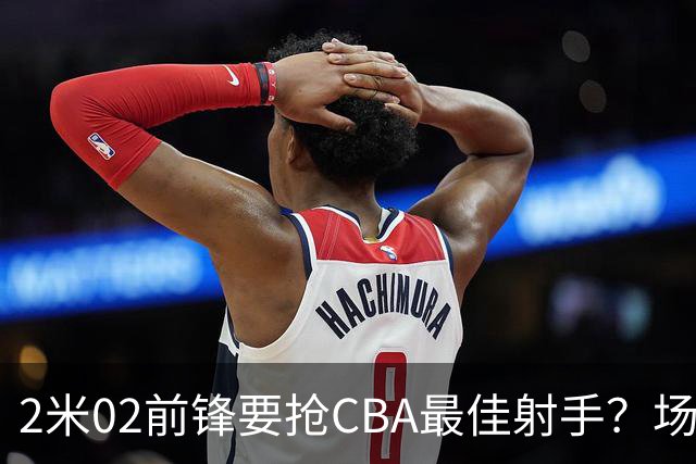 2米02前锋要抢CBA最佳射手？场均得分是上赛季3倍多，三分命中率71.4%