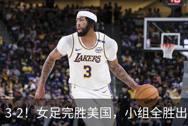3-2！女足完胜美国，小组全胜出线，避开死亡赛程，1/8决赛迎战法国